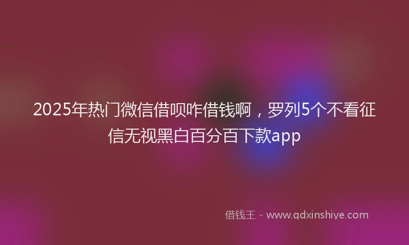 2025年热门微信借呗咋借钱啊，罗列5个不看征信无视黑白百分百下款app