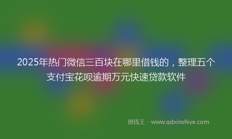 2025年热门微信三百块在哪里借钱的，整理五个支付宝花呗逾期万元快速贷款软件