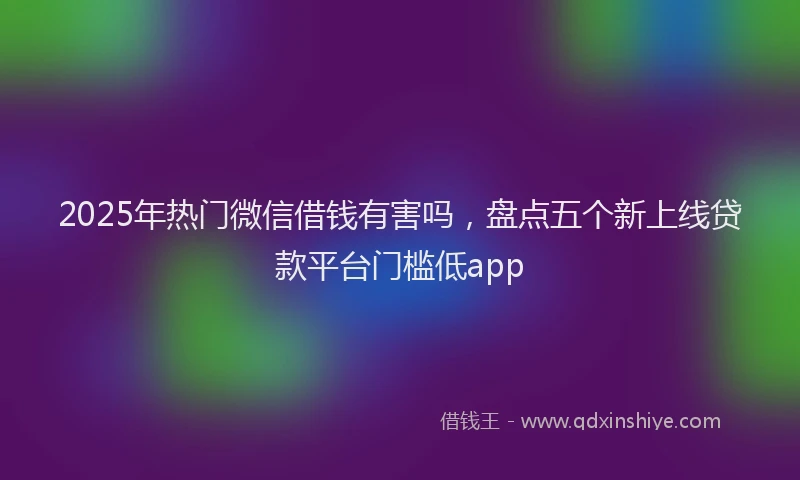2025年热门微信借钱有害吗，盘点五个新上线贷款平台门槛低app