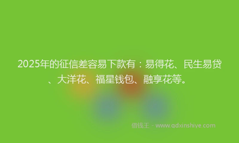 2025年的征信差容易下款有：易得花、民生易贷、大洋花、福星钱包、融享花等。