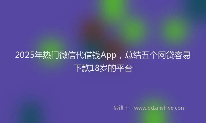 2025年热门微信代借钱App，总结五个网贷容易下款18岁的平台