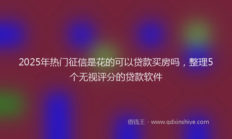 2025年热门征信是花的可以贷款买房吗，整理5个无视评分的贷款软件