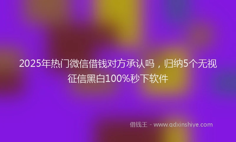 2025年热门微信借钱对方承认吗，归纳5个无视征信黑白100%秒下软件