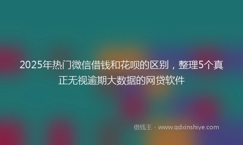 2025年热门微信借钱和花呗的区别，整理5个真正无视逾期大数据的网贷软件