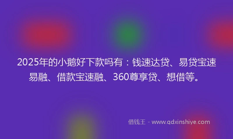 2025年的小鹅好下款吗有：钱速达贷、易贷宝速易融、借款宝速融、360尊享贷、想借等。