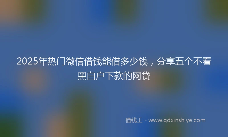 2025年热门微信借钱能借多少钱，分享五个不看黑白户下款的网贷