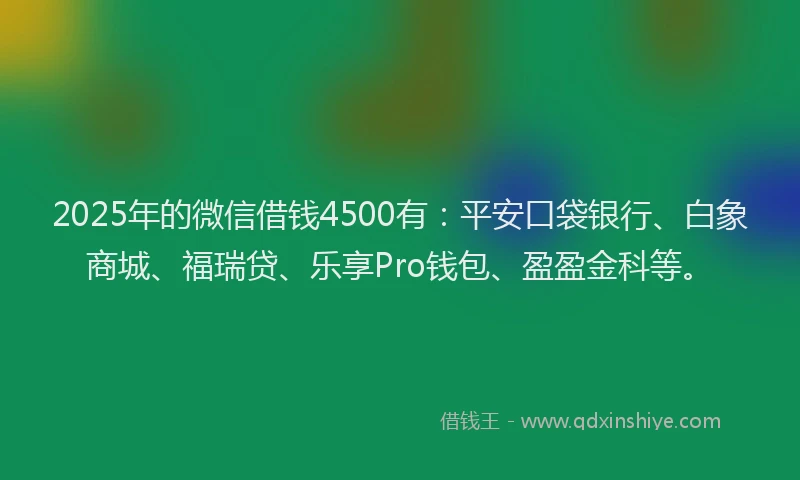 2025年的微信借钱4500有：平安口袋银行、白象商城、福瑞贷、乐享Pro钱包、盈盈金科等。