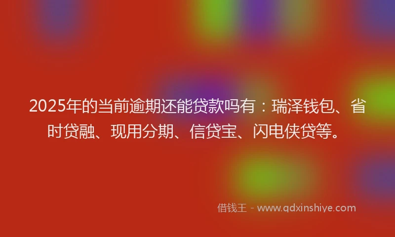 2025年的当前逾期还能贷款吗有：瑞泽钱包、省时贷融、现用分期、信贷宝、闪电侠贷等。