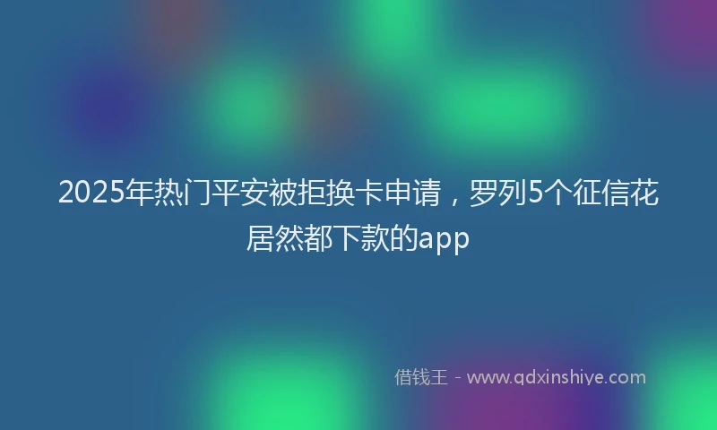 2025年热门平安被拒换卡申请，罗列5个征信花居然都下款的app