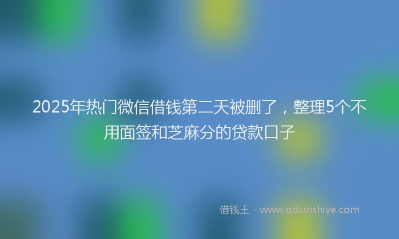 2025年热门微信借钱第二天被删了，整理5个不用面签和芝麻分的贷款口子