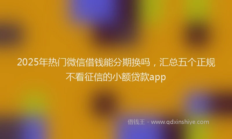2025年热门微信借钱能分期换吗，汇总五个正规不看征信的小额贷款app