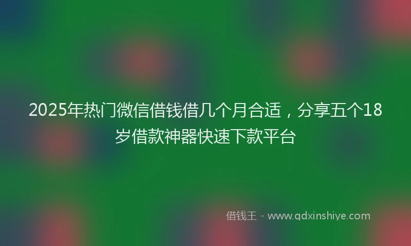 2025年热门微信借钱借几个月合适，分享五个18岁借款神器快速下款平台