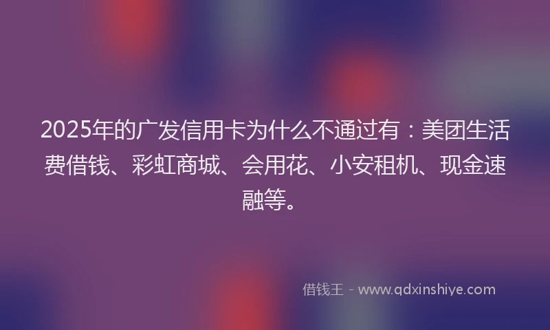 2025年的广发信用卡为什么不通过有：美团生活费借钱、彩虹商城、会用花、小安租机、现金速融等。