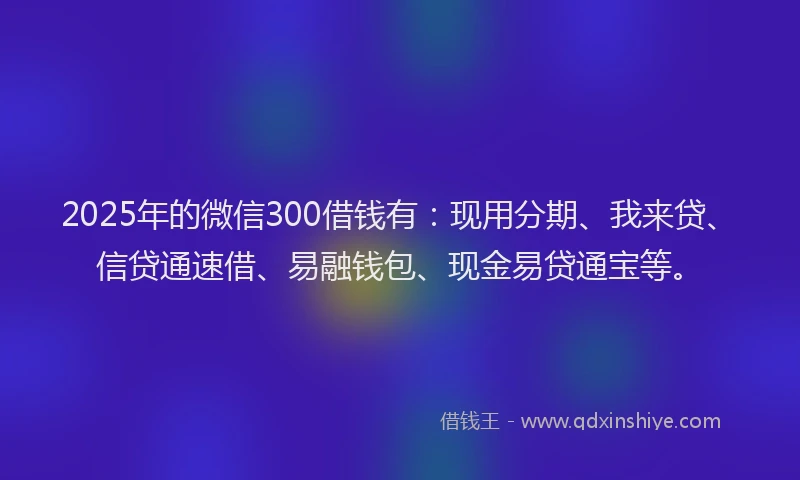 2025年的微信300借钱有：现用分期、我来贷、信贷通速借、易融钱包、现金易贷通宝等。