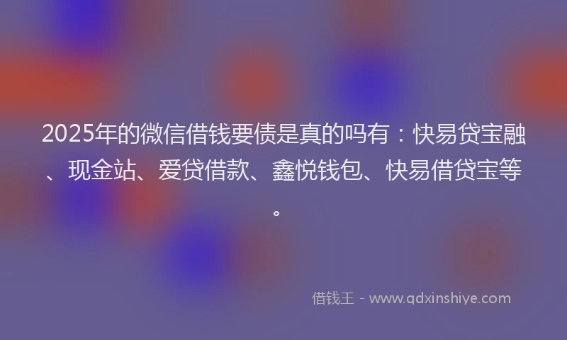 2025年的微信借钱要债是真的吗有：快易贷宝融、现金站、爱贷借款、鑫悦钱包、快易借贷宝等。