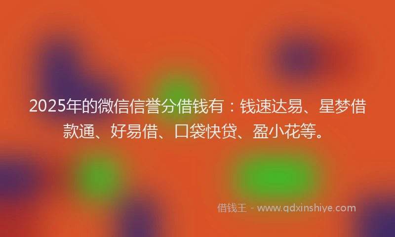 2025年的微信信誉分借钱有：钱速达易、星梦借款通、好易借、口袋快贷、盈小花等。