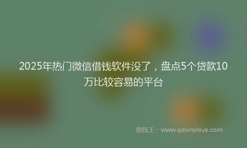 2025年热门微信借钱软件没了，盘点5个贷款10万比较容易的平台