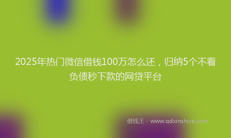 2025年热门微信借钱100万怎么还，归纳5个不看负债秒下款的网贷平台