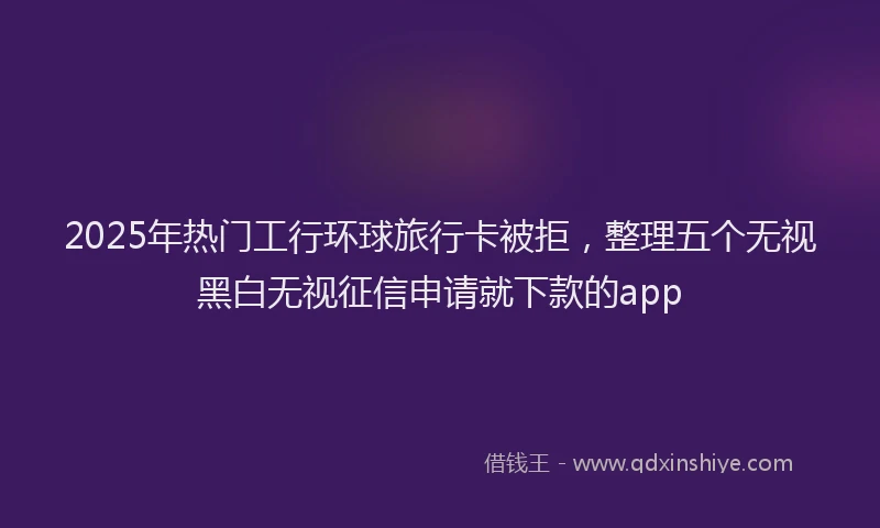 2025年热门工行环球旅行卡被拒，整理五个无视黑白无视征信申请就下款的app