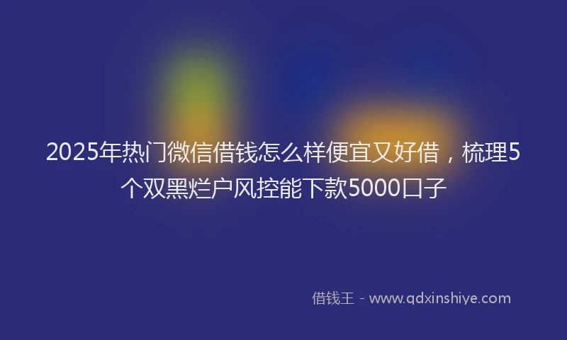 2025年热门微信借钱怎么样便宜又好借，梳理5个双黑烂户风控能下款5000口子
