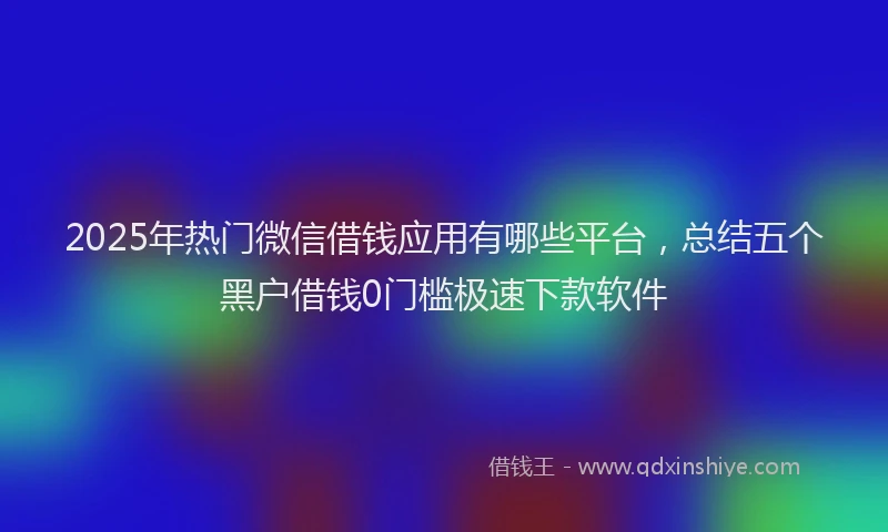 2025年热门微信借钱应用有哪些平台，总结五个黑户借钱0门槛极速下款软件
