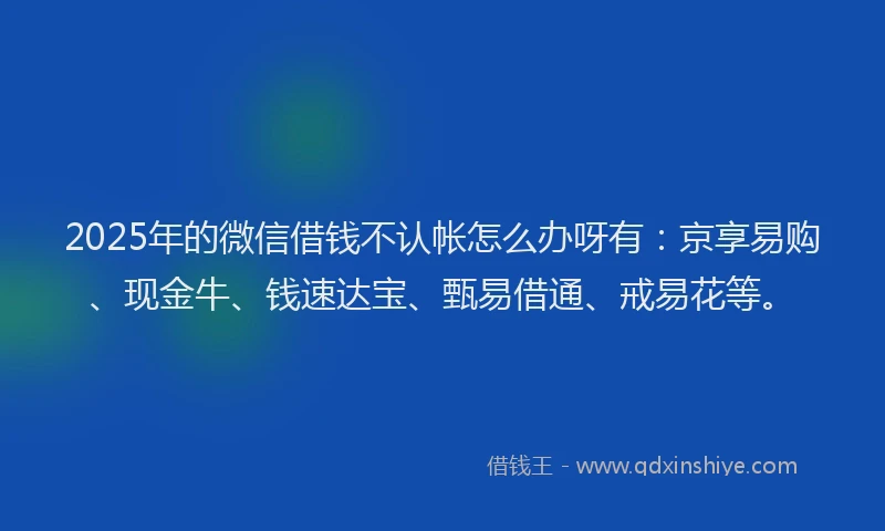2025年的微信借钱不认帐怎么办呀有：京享易购、现金牛、钱速达宝、甄易借通、戒易花等。