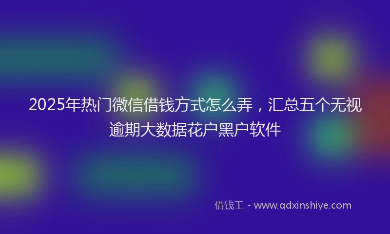 2025年热门微信借钱方式怎么弄，汇总五个无视逾期大数据花户黑户软件