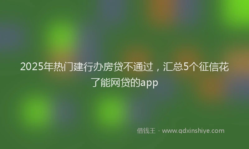 2025年热门建行办房贷不通过，汇总5个征信花了能网贷的app