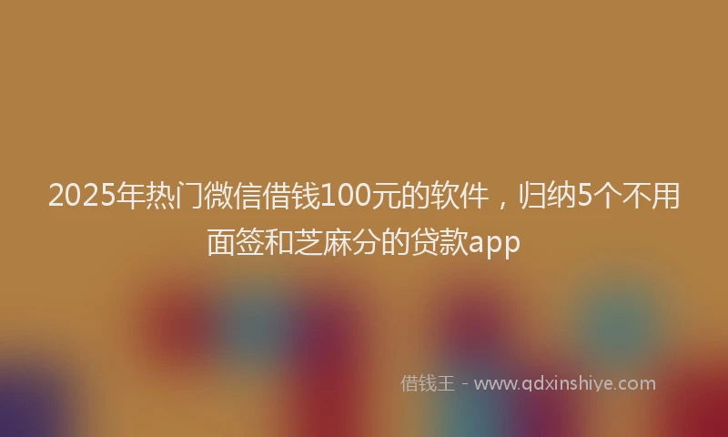 2025年热门微信借钱100元的软件，归纳5个不用面签和芝麻分的贷款app