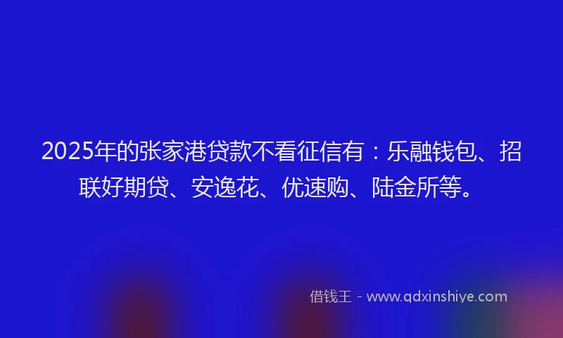 2025年的张家港贷款不看征信有：乐融钱包、招联好期贷、安逸花、优速购、陆金所等。