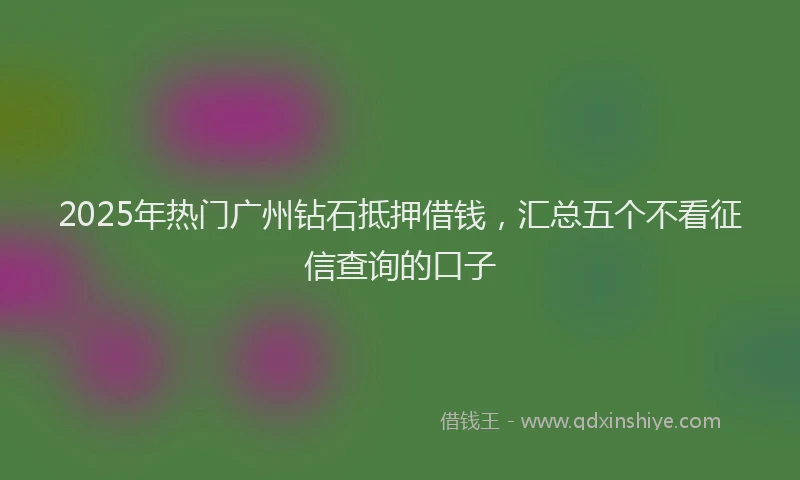 2025年热门广州钻石抵押借钱，汇总五个不看征信查询的口子