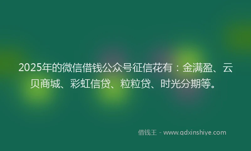 2025年的微信借钱公众号征信花有：金满盈、云贝商城、彩虹信贷、粒粒贷、时光分期等。