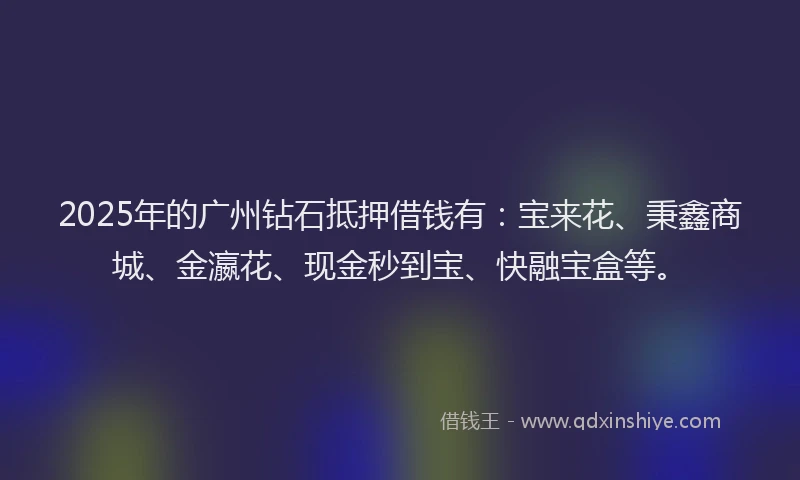 2025年的广州钻石抵押借钱有：宝来花、秉鑫商城、金瀛花、现金秒到宝、快融宝盒等。