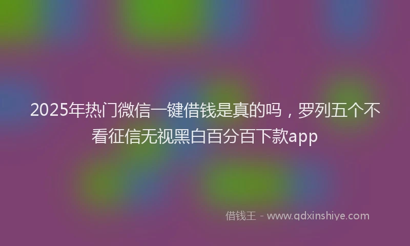 2025年热门微信一键借钱是真的吗，罗列五个不看征信无视黑白百分百下款app