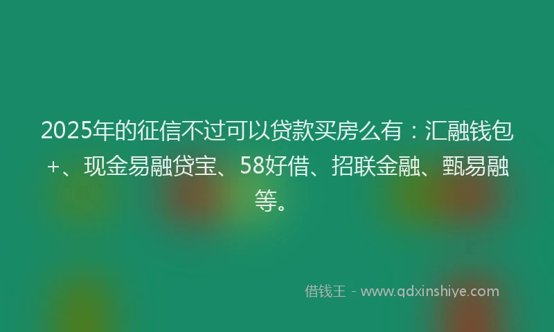 2025年的征信不过可以贷款买房么有：汇融钱包+、现金易融贷宝、58好借、招联金融、甄易融等。