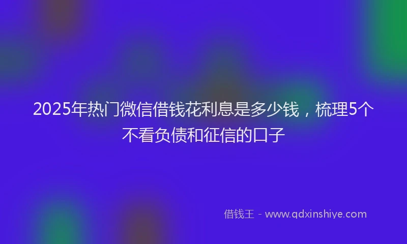 2025年热门微信借钱花利息是多少钱，梳理5个不看负债和征信的口子