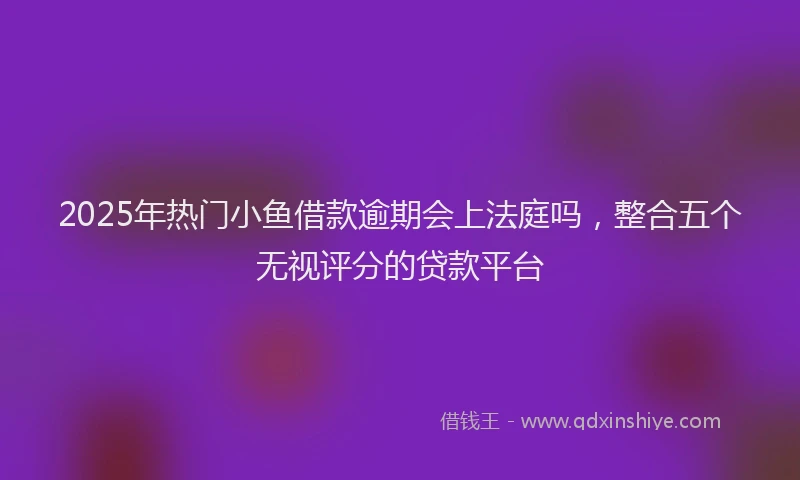 2025年热门小鱼借款逾期会上法庭吗，整合五个无视评分的贷款平台