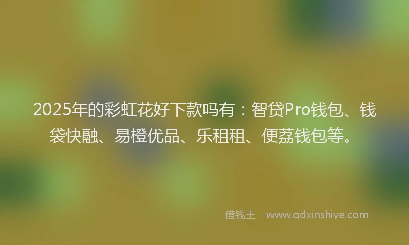 2025年的彩虹花好下款吗有：智贷Pro钱包、钱袋快融、易橙优品、乐租租、便荔钱包等。