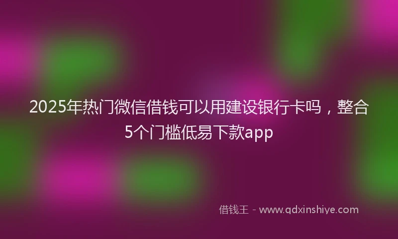 2025年热门微信借钱可以用建设银行卡吗，整合5个门槛低易下款app