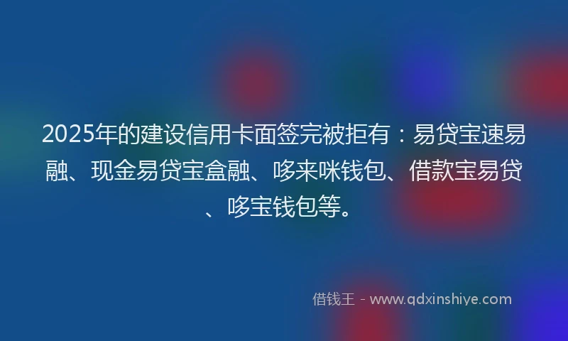 2025年的建设信用卡面签完被拒有：易贷宝速易融、现金易贷宝盒融、哆来咪钱包、借款宝易贷、哆宝钱包等。