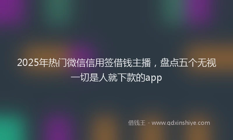 2025年热门微信信用签借钱主播，盘点五个无视一切是人就下款的app