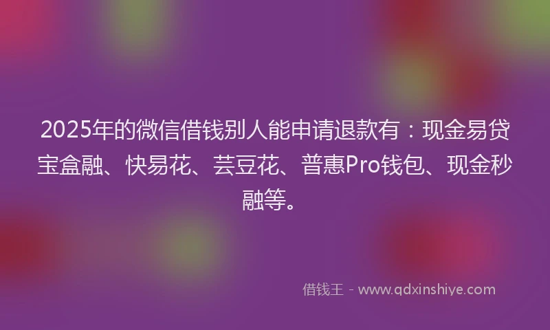 2025年的微信借钱别人能申请退款有：现金易贷宝盒融、快易花、芸豆花、普惠Pro钱包、现金秒融等。