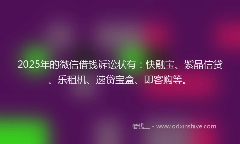 2025年的微信借钱诉讼状有：快融宝、紫晶信贷、乐租机、速贷宝盒、即客购等。