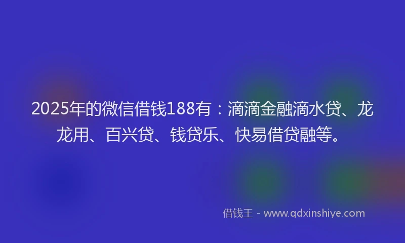 2025年的微信借钱188有：滴滴金融滴水贷、龙龙用、百兴贷、钱贷乐、快易借贷融等。