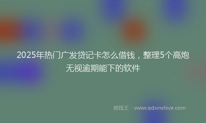 2025年热门广发贷记卡怎么借钱，整理5个高炮无视逾期能下的软件