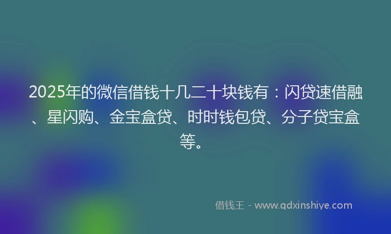2025年的微信借钱十几二十块钱有：闪贷速借融、星闪购、金宝盒贷、时时钱包贷、分子贷宝盒等。