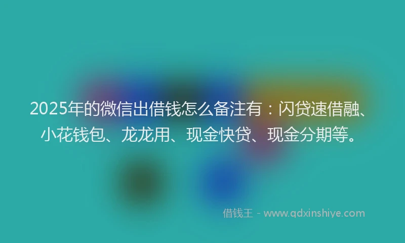 2025年的微信出借钱怎么备注有：闪贷速借融、小花钱包、龙龙用、现金快贷、现金分期等。