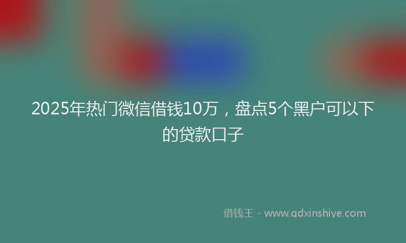 2025年热门微信借钱10万，盘点5个黑户可以下的贷款口子