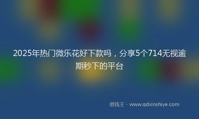 2025年热门微乐花好下款吗，分享5个714无视逾期秒下的平台
