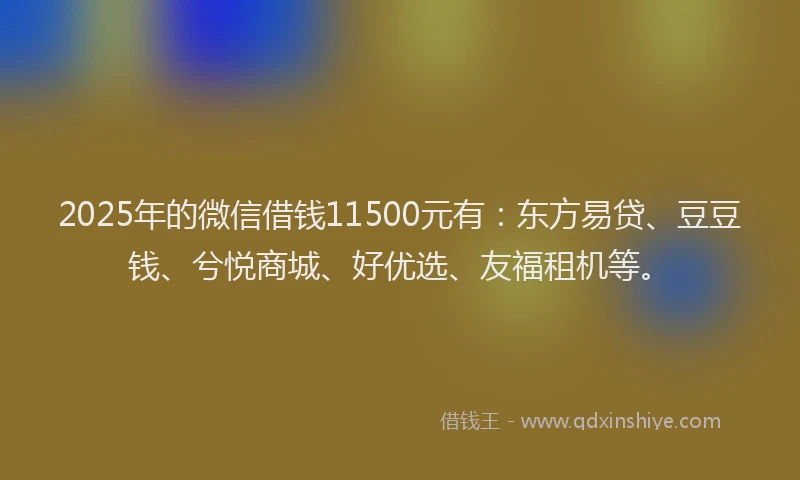 2025年的微信借钱11500元有：东方易贷、豆豆钱、兮悦商城、好优选、友福租机等。